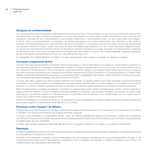 6 Código de Conduta
Grupo Fiat
Obrigação de confidencialidade
Os conhecimentos e as propriedades intelectuais desenvolvidos pelo Grupo Fiat constituem um recurso fundamental que cada um dos
administradores, managers, demais empregados e os outros destinatários do Código devem tutelar. Efetivamente, caso houvesse uma
divulgação imprópria de tais conhecimentos e propriedades intelectuais, o Grupo poderia sofrer um dano patrimonial e de imagem.
Portanto, todos os administradores, os managers, os demais empregados e os outros destinatários são orientados a não revelar a
terceiros, informações relativas aos conhecimentos técnicos, tecnológicos e comerciais do Grupo Fiat, assim como outras informações
não públicas relativas ao Grupo, exceto nos casos em que tal revelação seja exigida por lei, por outras disposições regulamentares,
ou quando for expressamente previsto através de específicos acordos contratuais nos quais as partes se comprometam a utilizá-las
exclusivamente para os fins para as quais estas informações são transmitidas e a manter sua confidencialidade. Qualquer publicação
de tais informações será efetuada de acordo com as políticas do Grupo Fiat.
As obrigações de confidencialidade indicadas no Código permanecem mesmo após a cessação da relação de trabalho.
Corrupção e pagamentos ilícitos
O Grupo Fiat, seus administradores, managers, demais empregados e outros destinatários do Código se comprometem a respeitar os
mais elevados padrões de integridade, honestidade e retidão em todas as relações dentro e fora do Grupo, em conformidade com as
leis nacionais e internacionais e contra a corrupção, particularmente em relação à Convenção OCSE sobre a luta contra a corrupção
de públicos oficiais estrangeiros nas operações econômicas internacionais (OCSE Convention on Combating Bribery of Foreign Public
Officials in International Business Transactions), às Linhas Guia OSCE e à legislação dos Estados Unidos da América contra a corrupção
de funcionários estrangeiros (Foreign Corrupt Practices Act “FCPA”).
O Grupo não tolera qualquer tipo de corrupção (definida como aceitar ou receber dinheiro para obter vantagem comercial imprópria)
em relação a funcionários públicos ou representantes de organizações internacionais ou terceiros ligados ou vinculados a funcionários
públicos, ou ainda em relação a pessoas jurídicas ou indivíduos, ou demais sujeitos diversamente indicados pelas leis aplicáveis.
Nenhum administrador, manager, empregado, funcionário ou representante pode, direta ou indiretamente, aceitar, solicitar, oferecer ou
pagar somas em dinheiro ou outras utilidades (inclusive presentes ou doações, com exceção de objetos comerciais de módico valor
econômico e comumente aceitos em nível internacional, consentidos pela lei aplicável e em conformidade com as Linhas Guia do
Grupo Fiat), mesmo tendo sofrido pressões ilícitas.
Quando for obrigatório ou quando for oportuno, as empresas do Grupo estabelecerão modelos organizacionais (compliance programs)
para avaliar e garantir o cumprimento da lei aplicável e do Código.
Prevenção contra “lavagem” de dinheiro
O Grupo Fiat e seus administradores, managers, demais empregados não deverão exercer ou envolver-se em atividades que comportem
a “lavagem” de recursos provenientes de qualquer atividade criminosa.
O Grupo e seus managers ou empregados devem, antes de instaurar relações de negócios com terceiros, verificar as informações
disponíveis (inclusive as informações financeiras) sobre prováveis parceiros comerciais e fornecedores, para conhecer a respeitabilidade
e a legitimidade de suas atividades.
O Grupo deve sempre obedecer à aplicação das leis contra a “lavagem de dinheiro” em todas as jurisdições competentes.
Reputação
A imagem empresarial do Grupo Fiat, bem como a reputação e a sustentabilidade dos seus produtos, constituem condições necessárias
à sua existência no presente e no futuro.
Portanto, administradores, managers, demais empregados são convocados a respeitar sempre e escrupulosamente o Código. É de
fundamental importância que os dependentes compactuem com o empenho em respeitar o Código e cooperem com o Grupo na
implementação das disposições nele presentes.
 