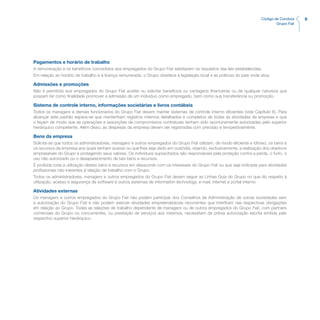 9Código de Conduta
Grupo Fiat
Pagamentos e horário de trabalho
A remuneração e os benefícios concedidos aos empregados do Grupo Fiat satisfazem os requisitos das leis estabelecidas.
Em relação ao horário de trabalho e à licença remunerada, o Grupo obedece à legislação local e às práticas do país onde atua.
Admissões e promoções
Não é permitido aos empregados do Grupo Fiat aceitar ou solicitar benefícios ou vantagens financeiras ou de qualquer natureza que
possam ter como finalidade promover a admissão de um indivíduo como empregado, bem como sua transferência ou promoção.
Sistema de controle interno, informações societárias e livros contábeis
Todos os managers e demais funcionários do Grupo Fiat devem manter sistemas de controle interno eficientes (vide Capítulo 6). Para
alcançar este padrão espera-se que mantenham registros internos detalhados e completos de todas as atividades da empresa e que
o façam de modo que as operações e assunções de compromissos contratuais tenham sido oportunamente autorizadas pelo superior
hierárquico competente. Além disso, as despesas da empresa devem ser registradas com precisão e tempestivamente.
Bens da empresa
Solicita-se que todos os administradores, managers e outros empregados do Grupo Fiat utilizem, de modo eficiente e idôneo, os bens e
os recursos da empresa aos quais tenham acesso ou que lhes seja dado em custódia, visando, exclusivamente, a realização dos objetivos
empresariais do Grupo e protegendo seus valores. Os indivíduos supracitados são responsáveis pela proteção contra a perda, o furto, o
uso não autorizado ou o desaparecimento de tais bens e recursos.
É proibida toda a utilização destes bens e recursos em desacordo com os interesses do Grupo Fiat ou que seja indicada para atividades
profissionais não inerentes à relação de trabalho com o Grupo.
Todos os administradores, managers e outros empregados do Grupo Fiat devem seguir as Linhas Guia do Grupo no que diz respeito à
utilização, acesso e segurança de software e outros sistemas de information technology, e-mail, internet e portal interno.
Atividades externas
Os managers e outros empregados do Grupo Fiat não podem participar dos Conselhos de Administração de outras sociedades sem
a autorização do Grupo Fiat e não podem exercer atividades empreendedoras recorrentes que interfiram nas respectivas obrigações
em relação ao Grupo. Todas as relações de trabalho dependente de managers ou de outros empregados do Grupo Fiat, com partners
comerciais do Grupo ou concorrentes, ou prestação de serviços aos mesmos, necessitam de prévia autorização escrita emitida pelo
respectivo superior hierárquico.
 