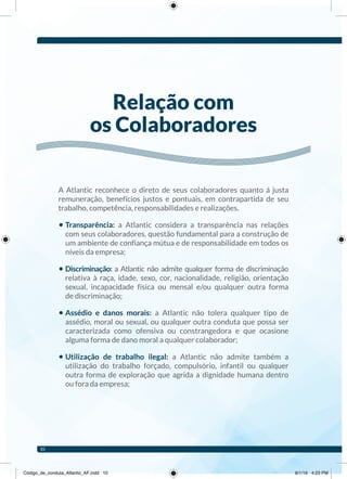 A Atlantic reconhece o direto de seus colaboradores quanto á justa
remuneração, benefícios justos e pontuais, em contrapartida de seu
trabalho, competência, responsabilidades e realizações.
• Transparência: a Atlantic considera a transparência nas relações
com seus colaboradores, questão fundamental para a construção de
um ambiente de confiança mútua e de responsabilidade em todos os
níveis da empresa;
• Discriminação: a Atlantic não admite qualquer forma de discriminação
relativa à raça, idade, sexo, cor, nacionalidade, religião, orientação
sexual, incapacidade física ou mensal e/ou qualquer outra forma
de discriminação;
• Assédio e danos morais: a Atlantic não tolera qualquer tipo de
assédio, moral ou sexual, ou qualquer outra conduta que possa ser
caracterizada como ofensiva ou constrangedora e que ocasione
alguma forma de dano moral a qualquer colaborador;
• Utilização de trabalho ilegal: a Atlantic não admite também a
utilização do trabalho forçado, compulsório, infantil ou qualquer
outra forma de exploração que agrida a dignidade humana dentro
ou fora da empresa;
relação com
os Colaboradores
10
Código_de_conduta_Atlantic_AF.indd 10 8/1/16 4:23 PM
 
