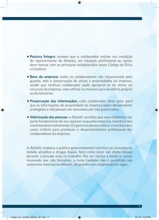 • Postura Íntegra: sempre que o colaborador estiver em condição
de representante da Atlantic, em situação profissional ou social,
deve honrar com os princípios estabelecidos neste Código de Ética
e Conduta;
• Bens da empresa: todos os colaboradores são responsáveis pela
guarda, zelo e conservação de ativos e propriedades da empresa,
sendo que nenhum colaborador pode apropriar-se de ativos ou
recursos da empresa, nem utilizar os mesmos para benefício próprio
ou de terceiros;
• Preservação das informações: cada colaborador deve zelar para
que as informações de propriedade da empresa sejam devidamente
protegidas e não possam ser acessadas por não autorizados;
• Valorização das pessoas: a Atlantic acredita que seus colabores são
parte fundamental do seu sucesso enquanto empresa, incentiva seu
contínuo desenvolvimento. Os gestores devem utilizar a meritocracia
como critério para promover o desenvolvimento profissional dos
colaboradores da empresa.
A Atlantic endossa a política governamental restritiva ao consumo de
bebida alcoólica e drogas ilegais, bem como estar sob efeito dessas
durante a jornada e/ou no trabalho. Por ser nocivo à saúde e causar
incomodo aos não fumantes, o fumo também não é permitido nos
ambientes internos da Atlantic, de acordo com a legislação em vigor.
11
Código_de_conduta_Atlantic_AF.indd 11 8/1/16 4:23 PM
 