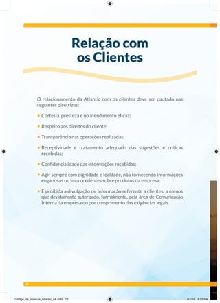12
O relacionamento da Atlantic com os clientes deve ser pautado nas
seguintes diretrizes:
• Cortesia, presteza e no atendimento eficaz;
• Respeito aos direitos do cliente;
• Transparência nas operações realizadas;
• Receptividade e tratamento adequado das sugestões e críticas
recebidas;
• Confidencialidade das informações recebidas;
• Agir sempre com dignidade e lealdade, não fornecendo informações
enganosas ou improcedentes sobre produtos da empresa;
• É proibida a divulgação de informação referente a clientes, a menos
que devidamente autorizado, formalmente, pela área de Comunicação
Interna da empresa ou por cumprimento das exigências legais.
Relação com
os Clientes
Código_de_conduta_Atlantic_AF.indd 12 8/1/16 4:23 PM
 