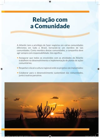 13
A Atlantic tem o privilégio de fazer negócios em várias comunidades
diferentes em todo o Brasil, tornando-se um membro de tais
comunidades. Como membro destas comunidades, a companhia deve
agir sempre com responsabilidade. Isto significa:
• Assegurar que todos os envolvidos com as atividades da Atlantic
trabalhem no desenvolvimento e implementação de planos de ações
comunitários;
• Respeitar o local e cultura regional onde os projetos são implantados;
• Colaborar para o desenvolvimento sustentável das comunidades,
junto á outros parceiros.
Relação com
a Comunidade
Código_de_conduta_Atlantic_AF.indd 13 8/1/16 4:23 PM
 