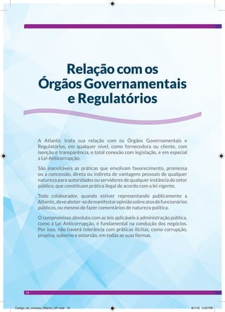 16
A Atlantic trata sua relação com os Órgãos Governamentais e
Regulatórios, em qualquer nível, como fornecedora ou cliente, com
isenção e transparência, e total conexão com legislação, e em especial
a Lei Anticorrupção.
São inaceitáveis as práticas que envolvam favorecimento, promessa
ou a concessão, direta ou indireta de vantagens pessoais de qualquer
natureza para autoridades ou servidores de qualquer instância do setor
público, que constituam prática ilegal de acordo com a lei vigente.
Todo colaborador, quando estiver representando publicamente a
Atlantic,deveabster-sedemanifestaropiniãosobreatosdefuncionários
públicos, ou mesmo de fazer comentários de natureza política.
O compromisso absoluto com as leis aplicáveis à administração pública,
como a Lei Anticorrupção, é fundamental na condução dos negócios.
Por isso, não haverá tolerância com práticas ilícitas, como corrupção,
propina, suborno e extorsão, em todas as suas formas.
Relação com os
Órgãos Governamentais
e Regulatórios
Código_de_conduta_Atlantic_AF.indd 16 8/1/16 4:23 PM
 