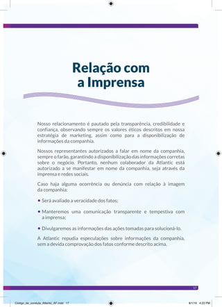 17
Nosso relacionamento é pautado pela transparência, credibilidade e
confiança, observando sempre os valores éticos descritos em nossa
estratégia de marketing, assim como para a disponibilização de
informações da companhia.
Nossos representantes autorizados a falar em nome da companhia,
sempre o farão, garantindo a disponibilização das informações corretas
sobre o negócio. Portanto, nenhum colaborador da Atlantic está
autorizado a se manifestar em nome da companhia, seja através da
imprensa e redes sociais.
Caso haja alguma ocorrência ou denúncia com relação à imagem
da companhia:
• Será avaliado a veracidade dos fatos;
• Manteremos uma comunicação transparente e tempestiva com
a imprensa;
• Divulgaremos as informações das ações tomadas para solucioná-lo.
A Atlantic repudia especulações sobre informações da companhia,
sem a devida comprovação dos fatos conforme descrito acima.
Relação com
a Imprensa
Código_de_conduta_Atlantic_AF.indd 17 8/1/16 4:23 PM
 