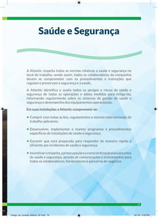 19
A Atlantic respeita todas as normas relativas a saúde e segurança no
local de trabalho, sendo assim, todos os colaboradores da companhia
devem se comprometer com os procedimentos e instruções que
regulam e preservam a segurança e a saúde.
A Atlantic identifica e avalia todos os perigos e riscos de saúde e
segurança de todas as operações e adota medidas para mitiga-las,
informando regularmente sobre os sistemas de gestão de saúde e
segurança e desempenho dos equipamentos operacionais.
Em suas instalações a Atlantic compromete-se:
• Cumprir com todas as leis, regulamentos e normas internacionais do
trabalho aplicáveis;
• Desenvolver, implementar e manter programas e procedimentos
específicos de instalações de saúde e segurança;
• Garantir que está preparada para responder de maneira rápida e
eficiente aos incidentes de saúde e segurança;
• Incentivarorespeito,apreocupaçãoeaconscientizaçãoparaassuntos
de saúde e segurança, através de comunicações e treinamentos para
todos os colaboradores, fornecedores e parceiros de negócios.
Saúde e Segurança
Código_de_conduta_Atlantic_AF.indd 19 8/1/16 4:23 PM
 
