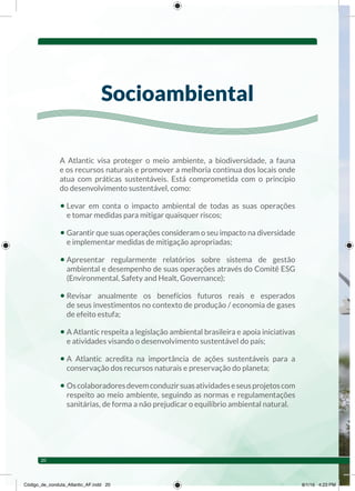 A Atlantic visa proteger o meio ambiente, a biodiversidade, a fauna
e os recursos naturais e promover a melhoria continua dos locais onde
atua com práticas sustentáveis. Está comprometida com o princípio
do desenvolvimento sustentável, como:
• Levar em conta o impacto ambiental de todas as suas operações
e tomar medidas para mitigar quaisquer riscos;
• Garantir que suas operações consideram o seu impacto na diversidade
e implementar medidas de mitigação apropriadas;
• Apresentar regularmente relatórios sobre sistema de gestão
ambiental e desempenho de suas operações através do Comitê ESG
(Environmental, Safety and Healt, Governance);
• Revisar anualmente os benefícios futuros reais e esperados
de seus investimentos no contexto de produção / economia de gases
de efeito estufa;
• A Atlantic respeita a legislação ambiental brasileira e apoia iniciativas
e atividades visando o desenvolvimento sustentável do país;
• A Atlantic acredita na importância de ações sustentáveis para a
conservação dos recursos naturais e preservação do planeta;
• Oscolaboradoresdevemconduzirsuasatividadeseseusprojetoscom
respeito ao meio ambiente, seguindo as normas e regulamentações
sanitárias, de forma a não prejudicar o equilíbrio ambiental natural.
Socioambiental
20
Código_de_conduta_Atlantic_AF.indd 20 8/1/16 4:23 PM
 