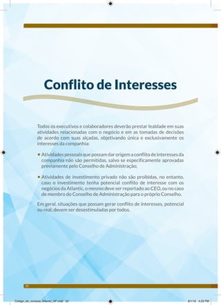 22
Conflito de Interesses
Todos os executivos e colaboradores deverão prestar lealdade em suas
atividades relacionadas com o negócio e em as tomadas de decisões
de acordo com suas alçadas, objetivando única e exclusivamente os
interesses da companhia:
• Atividadespessoaisquepossamdarorigemaconflitodeinteressesda
companhia não são permitidas, salvo se especificamente aprovadas
previamente pelo Conselho de Administração;
• Atividades de investimento privado não são proibidas, no entanto,
caso o investimento tenha potencial conflito de interesse com os
negócios da Atlantic, o mesmo deve ser reportado ao CEO, ou no caso
de membro do Conselho de Administração para o próprio Conselho.
Em geral, situações que possam gerar conflito de interesses, potencial
ou real, devem ser desestimuladas por todos.
Código_de_conduta_Atlantic_AF.indd 22 8/1/16 4:23 PM
 