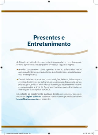 23
A Atlantic permite dentre suas relações comerciais o recebimento de
brindes e presentes, desde que observadas as seguintes regras:
• Brindes corporativos como agendas, canetas, calendários, entre
outros,poderãoserrecebidosdesdequedirecionadosaocolaborador
ou a área específica;
• Demais brindes corporativos como refeições, bebidas, bilhetes para
eventos desportivos ou culturais, descontos não disponíveis para o
público geral, e outras mercadorias ou serviços, devem ser destinados
e comunicados a área de Recursos Humanos para destinação as
instituições filantrópicas ou ONGs.
Em relação ao recebimento qualquer brinde, presentes e/ ou entre
outros de órgãos públicos, observar a Lei Anticorrupção disponível no
Manual Anticorrupção em nosso site.
Presentes e
Entretenimento
Código_de_conduta_Atlantic_AF.indd 23 8/1/16 4:23 PM
 