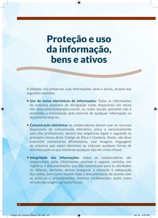 24
Proteção e uso
da informação,
bens e ativos
A Atlantic visa preservar suas informações, bens e ativos, através das
seguintes medidas:
• Uso de meios eletrônicos de informações: Todas as informações
da empresa passíveis de divulgação estão disponíveis em nosso
site www.atlanticenergias.com.br, ou redes sociais, portanto não é
permitido a transmissão pela internet de qualquer informação ou
documento interno;
• Comunicação eletrônica: os colaboradores devem usar os recursos
disponíveis de comunicação eletrônica única e exclusivamente
para fins profissionais, dentro das exigências legais e seguindo os
princípios éticos deste Código de Ética e Conduta. Assim, não deve
transmitir comentários difamatórios, usar imagens, linguagens
ou arquivos que sejam ofensivos ou induzam qualquer forma de
discriminação ou que envolvam qualquer tipo de crime virtual;
• Integridade das informações: todos os colaboradores são
responsáveis pelas informações precisas e seguras contidas nos
registros e documentações que dão sustentação para as atividades
da Atlantic, portanto devem assegurar a correção e adequação
dos dados, bem como manter toda a documentação de acordo com
as políticas e procedimentos internos estabelecidos assim como
através das exigências legais/fiscais.
Código_de_conduta_Atlantic_AF.indd 24 8/1/16 4:23 PM
 
