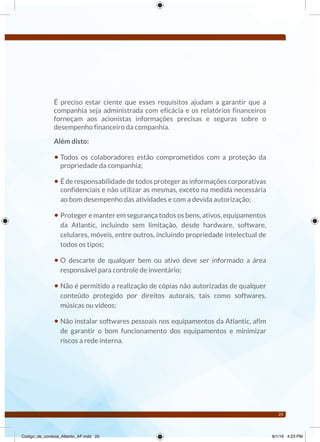 25
É preciso estar ciente que esses requisitos ajudam a garantir que a
companhia seja administrada com eficácia e os relatórios financeiros
forneçam aos acionistas informações precisas e seguras sobre o
desempenho financeiro da companhia.
Além disto:
• Todos os colaboradores estão comprometidos com a proteção da
propriedade da companhia;
• É de responsabilidade de todos proteger as informações corporativas
confidenciais e não utilizar as mesmas, exceto na medida necessária
ao bom desempenho das atividades e com a devida autorização;
• Proteger e manter em segurança todos os bens, ativos, equipamentos
da Atlantic, incluindo sem limitação, desde hardware, software,
celulares, móveis, entre outros, incluindo propriedade intelectual de
todos os tipos;
• O descarte de qualquer bem ou ativo deve ser informado a área
responsável para controle de inventário;
• Não é permitido a realização de cópias não autorizadas de qualquer
conteúdo protegido por direitos autorais, tais como softwares,
músicas ou vídeos;
• Não instalar softwares pessoais nos equipamentos da Atlantic, afim
de garantir o bom funcionamento dos equipamentos e minimizar
riscos a rede interna.
Código_de_conduta_Atlantic_AF.indd 25 8/1/16 4:23 PM
 