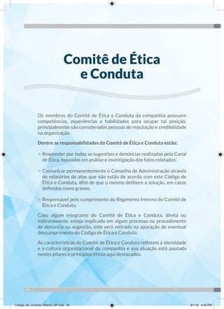 26
Os membros do Comitê de Ética e Conduta da companhia possuem
competências, experiências e habilidades para ocupar tal posição,
principalmente são considerados pessoas de reputação e credibilidade
na organização.
Dentre as responsabilidades do Comitê de Ética e Conduta estão:
• Responder por todas as sugestões e denúncias realizadas pela Canal
de Ética, baseadas em análise e investigação dos fatos relatados;
• Comunicar permanentemente o Conselho de Administração através
de relatórios de atos que não estão de acordo com este Código de
Ética e Conduta, afim de que o mesmo delibere a solução, em casos
definidos como graves;
• Responsável pelo cumprimento do Regimento Interno do Comitê de
Ética e Conduta.
Caso algum integrante do Comitê de Ética e Conduta, direta ou
indiretamente, esteja implicado em algum processo ou procedimento
de denúncia ou sugestão, este será retirado na apuração de eventual
descumprimento do Código de Ética e Conduta.
As características do Comitê de Ética e Conduta refletem a identidade
e a cultura organizacional da companhia e sua atuação está pautada
nestes pilares e princípios éticos aqui destacados.
Comitê de Ética
e Conduta
Código_de_conduta_Atlantic_AF.indd 26 8/1/16 4:23 PM
 