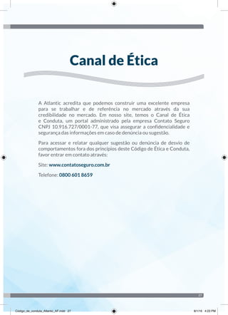 27
A Atlantic acredita que podemos construir uma excelente empresa
para se trabalhar e de referência no mercado através da sua
credibilidade no mercado. Em nosso site, temos o Canal de Ética
e Conduta, um portal administrado pela empresa Contato Seguro
CNPJ 10.916.727/0001-77, que visa assegurar a confidencialidade e
segurança das informações em caso de denúncia ou sugestão.
Para acessar e relatar qualquer sugestão ou denúncia de desvio de
comportamentos fora dos princípios deste Código de Ética e Conduta,
favor entrar em contato através:
Site: www.contatoseguro.com.br
Telefone: 0800 601 8659
Canal de Ética
Código_de_conduta_Atlantic_AF.indd 27 8/1/16 4:23 PM
 