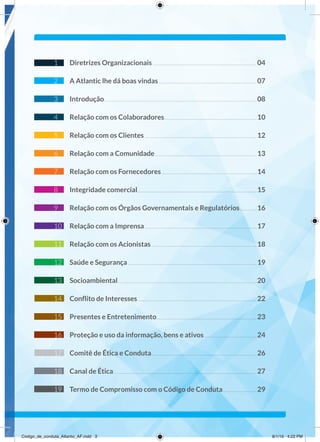 1 Diretrizes Organizacionais.................................................................................04
2 A Atlantic lhe dá boas vindas ............................................................................07
3 Introdução.......................................................................................................................08
4 Relação com os Colaboradores........................................................................10
5 Relação com os Clientes .......................................................................................12
6 Relação com a Comunidade...............................................................................13
7 Relação com os Fornecedores..........................................................................14
8 Integridade comercial.............................................................................................15
9 Relação com os Órgãos Governamentais e Regulatórios.............16
10 Relação com a Imprensa.......................................................................................17
11 Relação com os Acionistas..................................................................................18
12 Saúde e Segurança ....................................................................................................19
13 Socioambiental............................................................................................................20
14 Conﬂito de Interesses.............................................................................................22
15 Presentes e Entretenimento..............................................................................23
16 Proteção e uso da informação, bens e ativos.........................................24
17 Comitê de Ética e Conduta..................................................................................26
18 Canal de Ética...............................................................................................................27
19 Termo de Compromisso com o Código de Conduta..........................29
Código_de_conduta_Atlantic_AF.indd 3 8/1/16 4:22 PM
 