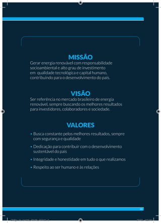 Missão
Gerar energia renovável com responsabilidade
socioambiental e alto grau de investimento
em qualidade tecnológica e capital humano,
contribuindo para o desenvolvimento do país.
Visão
Ser referência no mercado brasileiro de energia
renovável, sempre buscando os melhores resultados
para investidores, colaboradores e sociedade.
Valores
• Busca constante pelos melhores resultados, sempre
com segurança e qualidade
• Dedicação para contribuir com o desenvolvimento
sustentável do país
• Integridade e honestidade em tudo o que realizamos
• Respeito ao ser humano e às relações
05
Código_de_conduta_Atlantic_AF.indd 5 8/1/16 4:22 PM
 