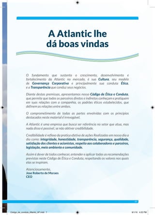 O fundamento que sustenta o crescimento, desenvolvimento e
fortalecimento da Atlantic no mercado, é sua Cultura, seu modelo
de Governança Corporativa e principalmente sua conduta Ética,
e a Transparência que conduz seus negócios.
Diante destas premissas, apresentamos nosso Código de Ética e Conduta,
que permite que todos os parceiros diretos e indiretos conheçam e pratiquem
em suas relações com a companhia, os padrões éticos estabelecidos, que
definem as relações entre ambos.
O comprometimento de todas as partes envolvidas com os princípios
destacados neste material é irrevogável.
A Atlantic é uma empresa que busca ser referência no setor que atua, mas
nada disso é possível, se não obtiver credibilidade.
Credibilidade é reflexo da pratica efetiva de ações Realizadas em nosso dia a
dia como: integridade, honestidade, transparência, segurança, qualidade,
satisfação dos clientes e acionistas, respeito aos colaboradores e parceiros,
legislação, meio ambiente e comunidade.
Assim é dever de todos conhecer, entender e aplicar todas as recomendações
previstas neste Código de Ética e Conduta, respeitando os valores nos quais
elas se inspiram.
Atenciosamente,
Jose Roberto de Moraes
CEO
A Atlantic lhe
dá boas vindas
07
Código_de_conduta_Atlantic_AF.indd 7 8/1/16 4:22 PM
 