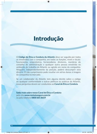 O Código de Ética e Conduta da Atlantic deve ser seguido por todos
os envolvidos com a companhia, em todas as funções, níveis e locais:
funcionários, empreiteiros, fornecedores, diretores, membros do
conselho de administração e qualquer outra pessoa envolvida no
ambiente de trabalho da Atlantic ou agindo em nome da companhia.
Ninguém, independentemente da posição, poderá descumprir esta
diretriz. O não cumprimento pode resultar em sérios danos à imagem
da companhia no mercado.
Se um colaborador da Atlantic tem alguma dúvida sobre o código
ou qualquer conformidade e outras políticas ou práticas da Atlantic,
essas perguntas devem ser conduzidas ao Canal de Ética e Conduta.
Saiba mais sobre nosso Canal de Ética e Conduta
pelo site www.contatoseguro.com.br
ou pelo telefone 0800 601 8659
Introdução
08
Código_de_conduta_Atlantic_AF.indd 8 8/1/16 4:22 PM
 