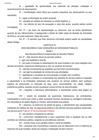 15/10/2018 Imprimir Documento
2/9
III – igualdade de oportunidade nos sistemas de aferição, avaliação e
reconhecimento de desempenho;
IV – manifestação sobre fatos que possam prejudicar seu desempenho ou sua
reputação;
V – sigilo a informação de ordem pessoal;
VI – atuação em defesa de interesse ou direito legítimo; e
VII – ter ciência do teor da acusação e vista dos autos, quando estiver sendo
investigado.
Art. 3º – Ao autor de representação ou denúncia, que se tenha identificado
quando do seu oferecimento, é assegurado o direito de obter cópia da decisão da Comissão
de Ética e, às suas expensas, cópia dos autos.
Art. 4º – O servidor que fizer denúncia infundada estará sujeito às penalidades
deste Código.
CAPÍTULO III
DOS DEVERES E DAS VEDAÇÕES AO SERVIDOR PÚBLICO
Seção I
Dos Deveres Éticos Fundamentais do Servidor Público
Art. 5º – São deveres éticos do servidor público:
I – agir com lealdade e boa-fé;
II – ser justo e honesto no desempenho de suas funções e em suas relações com
demais servidores, superiores hierárquicos e com os usuários do serviço;
III – atender prontamente às questões que lhe forem encaminhadas;
IV – ser ágil na prestação de contas de suas atividades;
V – aperfeiçoar o processo de comunicação e contato com o público;
VI – praticar a cortesia e a urbanidade nas relações do serviço público e respeitar
a capacidade e as limitações individuais dos usuários do serviço público, sem qualquer
espécie de preconceito ou distinção de raça, sexo, nacionalidade, cor, idade, religião,
preferência política, posição social e quaisquer outras formas de discriminação;
VII – respeitar a hierarquia administrativa, e representar contra atos ilegais ou
imorais;
VIII – resistir às pressões de superiores hierárquicos, de contratantes,
interessados e outros que visem a obter quaisquer favores, benesses ou vantagens indevidas,
em decorrência de ações ilegais ou imorais, denunciando sua prática;
IX – observar, no exercício do direito de greve, o atendimento das necessidades
inadiáveis em defesa da vida, da segurança pública e dos demais serviços públicos essenciais,
nos termos do § 1º do art. 9º da Constituição Federal
X – ser assíduo e freqüente ao serviço;
XI – comunicar imediatamente a seus superiores todo e qualquer ato ou fato
contrário ao interesse público, exigindo as providências cabíveis;
XII – manter limpo e em perfeita ordem o local de trabalho;
XIII – participar dos movimentos e estudos que se relacionem com a melhoria do
exercício de suas funções, tendo por escopo a realização do bem comum;
 