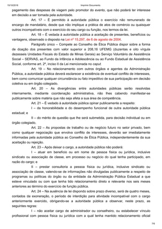 15/10/2018 Imprimir Documento
7/9
pagamento das despesas de viagem pelo promotor do evento, que não poderá ter interesse
em decisão a ser tomada pela autoridade.
Art. 17 – É permitido à autoridade pública o exercício não remunerado de
encargo de mandatário, desde que não implique a prática de atos de comércio ou quaisquer
outros incompatíveis com o exercício do seu cargo ou função, nos termos da lei.
Art. 18 – É vedada à autoridade pública a aceitação de presentes, benefícios ou
vantagens, observado o disposto na Lei nº 15.297, de 6 de agosto de 2004.
Parágrafo único – Compete ao Conselho de Ética Pública dispor sobre a forma
de doação dos presentes com valor superior a 208,16 UFEMG (duzentas e oito vírgula
dezesseis Unidades Fiscais do Estado de Minas Gerais) ao Serviço Voluntário de Assistência
Social – SERVAS, ao Fundo da Infância e Adolescência ou ao Fundo Estadual de Assistência
Social, conforme art. 2º, inciso II da Lei mencionada no caput.
Art. 19 – No relacionamento com outros órgãos e agentes da Administração
Pública, a autoridade pública deverá esclarecer a existência de eventual conflito de interesses,
bem como comunicar qualquer circunstância ou fato impeditivo de sua participação em decisão
coletiva ou em órgão colegiado.
Art. 20 – As divergências entre autoridades públicas serão resolvidas
internamente, mediante coordenação administrativa, não lhes cabendo manifestar-se
publicamente sobre matéria que não seja afeta a sua área de competência.
Art. 21 – É vedado à autoridade pública opinar publicamente a respeito:
I – da honorabilidade e do desempenho funcional de outra autoridade pública
estadual; e
II – do mérito de questão que lhe será submetida, para decisão individual ou em
órgão colegiado.
Art. 22 – As propostas de trabalho ou de negócio futuro no setor privado, bem
como qualquer negociação que envolva conflito de interesses, deverão ser imediatamente
informadas pela autoridade pública ao Conselho de Ética Pública, independentemente da sua
aceitação ou rejeição.
Art. 23 – Após deixar o cargo, a autoridade pública não poderá:
I – atuar em benefício ou em nome de pessoa física ou jurídica, inclusive
sindicato ou associação de classe, em processo ou negócio do qual tenha participado, em
razão do cargo; e
II – prestar consultoria a pessoa física ou jurídica, inclusive sindicato ou
associação de classe, valendo-se de informações não divulgadas publicamente a respeito de
programas ou políticas do órgão ou da entidade da Administração Pública Estadual a que
esteve vinculado ou com que tenha tido relacionamento direto e relevante nos seis meses
anteriores ao término do exercício de função pública.
Art. 24 – Na ausência de lei dispondo sobre prazo diverso, será de quatro meses,
contados da exoneração, o período de interdição para atividade incompatível com o cargo
anteriormente exercido, obrigando-se a autoridade pública a observar, neste prazo, as
seguintes regras:
I – não aceitar cargo de administrador ou conselheiro, ou estabelecer vínculo
profissional com pessoa física ou jurídica com a qual tenha mantido relacionamento oficial
 