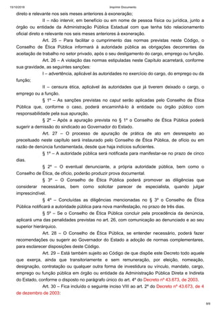 15/10/2018 Imprimir Documento
8/9
direto e relevante nos seis meses anteriores à exoneração;
II – não intervir, em benefício ou em nome de pessoa física ou jurídica, junto a
órgão ou entidade da Administração Pública Estadual com que tenha tido relacionamento
oficial direto e relevante nos seis meses anteriores à exoneração.
Art. 25 – Para facilitar o cumprimento das normas previstas neste Código, o
Conselho de Ética Pública informará à autoridade pública as obrigações decorrentes da
aceitação de trabalho no setor privado, após o seu desligamento do cargo, emprego ou função.
Art. 26 – A violação das normas estipuladas neste Capítulo acarretará, conforme
sua gravidade, as seguintes sanções:
I – advertência, aplicável às autoridades no exercício do cargo, do emprego ou da
função;
II – censura ética, aplicável às autoridades que já tiverem deixado o cargo, o
emprego ou a função.
§ 1º – As sanções previstas no caput serão aplicadas pelo Conselho de Ética
Pública que, conforme o caso, poderá encaminhá-lo à entidade ou órgão público com
responsabilidade pela sua apuração.
§ 2º – Após a apuração prevista no § 1º o Conselho de Ética Pública poderá
sugerir a demissão do sindicado ao Governador do Estado.
Art. 27 – O processo de apuração de prática de ato em desrespeito ao
preceituado neste capítulo será instaurado pelo Conselho de Ética Pública, de ofício ou em
razão de denúncia fundamentada, desde que haja indícios suficientes.
§ 1º – A autoridade pública será notificada para manifestar-se no prazo de cinco
dias.
§ 2º – O eventual denunciante, a própria autoridade pública, bem como o
Conselho de Ética, de ofício, poderão produzir prova documental.
§ 3º – O Conselho de Ética Pública poderá promover as diligências que
considerar necessárias, bem como solicitar parecer de especialista, quando julgar
imprescindível.
§ 4º – Concluídas as diligências mencionadas no § 3º o Conselho de Ética
Pública notificará a autoridade pública para nova manifestação, no prazo de três dias.
§ 5º – Se o Conselho de Ética Pública concluir pela procedência da denúncia,
aplicará uma das penalidades previstas no art. 26, com comunicação ao denunciado e ao seu
superior hierárquico.
Art. 28 – O Conselho de Ética Pública, se entender necessário, poderá fazer
recomendações ou sugerir ao Governador do Estado a adoção de normas complementares,
para esclarecer disposições deste Código.
Art. 29 – Está também sujeito ao Código de que dispõe este Decreto todo aquele
que exerça, ainda que transitoriamente e sem remuneração, por eleição, nomeação,
designação, contratação ou qualquer outra forma de investidura ou vínculo, mandato, cargo,
emprego ou função pública em órgão ou entidade da Administração Pública Direta e Indireta
do Estado, conforme o disposto no parágrafo único do art. 4º do Decreto nº 43.673, de 2003.
Art. 30 – Fica incluído o seguinte inciso VIII ao art. 2º do Decreto nº 43.673, de 4
de dezembro de 2003:
 