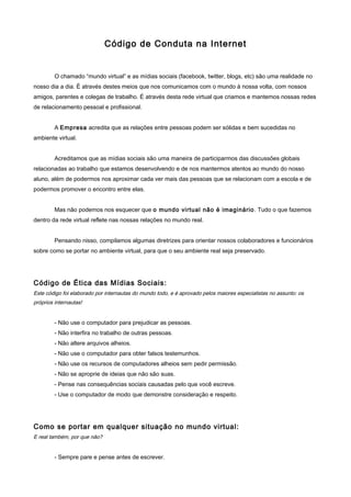 Código de Conduta na Internet
O chamado “mundo virtual” e as mídias sociais (facebook, twitter, blogs, etc) são uma realidade no
nosso dia a dia. É através destes meios que nos comunicamos com o mundo à nossa volta, com nossos
amigos, parentes e colegas de trabalho. É através desta rede virtual que criamos e mantemos nossas redes
de relacionamento pessoal e profissional.
A Empresa acredita que as relações entre pessoas podem ser sólidas e bem sucedidas no
ambiente virtual.
Acreditamos que as mídias sociais são uma maneira de participarmos das discussões globais
relacionadas ao trabalho que estamos desenvolvendo e de nos mantermos atentos ao mundo do nosso
aluno, além de podermos nos aproximar cada ver mais das pessoas que se relacionam com a escola e de
podermos promover o encontro entre elas.
Mas não podemos nos esquecer que o mundo virtual não é imaginário. Tudo o que fazemos
dentro da rede virtual reflete nas nossas relações no mundo real.
Pensando nisso, compilamos algumas diretrizes para orientar nossos colaboradores e funcionários
sobre como se portar no ambiente virtual, para que o seu ambiente real seja preservado.
Código de Ética das Mídias Sociais:
Este código foi elaborado por internautas do mundo todo, e é aprovado pelos maiores especialistas no assunto: os
próprios internautas!
- Não use o computador para prejudicar as pessoas.
- Não interfira no trabalho de outras pessoas.
- Não altere arquivos alheios.
- Não use o computador para obter falsos testemunhos.
- Não use os recursos de computadores alheios sem pedir permissão.
- Não se aproprie de ideias que não são suas.
- Pense nas consequências sociais causadas pelo que você escreve.
- Use o computador de modo que demonstre consideração e respeito.
Como se portar em qualquer situação no mundo virtual:
E real também, por que não?
- Sempre pare e pense antes de escrever.
 