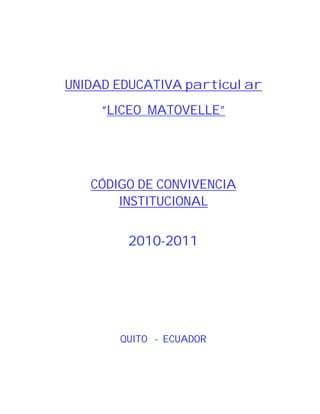 UNIDAD EDUCATIVA particular
     “LICEO MATOVELLE”




   CÓDIGO DE CONVIVENCIA
       INSTITUCIONAL


        2010-2011




       QUITO - ECUADOR
 