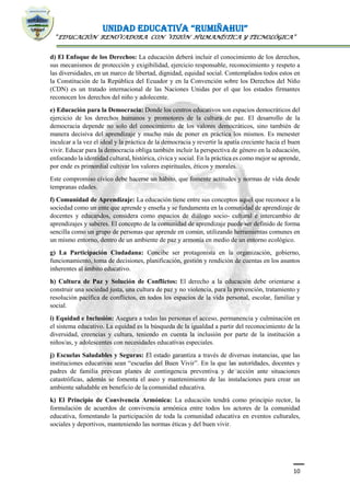 UNIDAD EDUCATIVA “RUMIÑAHUI”
“EDUCACIÓN RENOVADORA CON VISIÓN HUMANÍSTICA Y TECNOLÓGICA”
10
d) El Enfoque de los Derechos: La educación deberá incluir el conocimiento de los derechos,
sus mecanismos de protección y exigibilidad, ejercicio responsable, reconocimiento y respeto a
las diversidades, en un marco de libertad, dignidad, equidad social. Contemplados todos estos en
la Constitución de la República del Ecuador y en la Convención sobre los Derechos del Niño
(CDN) es un tratado internacional de las Naciones Unidas por el que los estados firmantes
reconocen los derechos del niño y adolecente.
e) Educación para la Democracia: Donde los centros educativos son espacios democráticos del
ejercicio de los derechos humanos y promotores de la cultura de paz. El desarrollo de la
democracia depende no solo del conocimiento de los valores democráticos, sino también de
manera decisiva del aprendizaje y mucho más de poner en práctica los mismos. Es menester
inculcar a la vez el ideal y la práctica de la democracia y revertir la apatía creciente hacia el buen
vivir. Educar para la democracia obliga también incluir la perspectiva de género en la educación,
enfocando la identidad cultural, histórica, cívica y social. En la práctica es como mejor se aprende,
por ende es primordial cultivar los valores espirituales, éticos y morales.
Este compromiso cívico debe hacerse un hábito, que fomente actitudes y normas de vida desde
tempranas edades.
f) Comunidad de Aprendizaje: La educación tiene entre sus conceptos aquel que reconoce a la
sociedad como un ente que aprende y enseña y se fundamenta en la comunidad de aprendizaje de
docentes y educandos, considera como espacios de diálogo socio- cultural e intercambio de
aprendizajes y saberes. El concepto de la comunidad de aprendizaje puede ser definido de forma
sencilla como un grupo de personas que aprende en común, utilizando herramientas comunes en
un mismo entorno, dentro de un ambiente de paz y armonía en medio de un entorno ecológico.
g) La Participación Ciudadana: Concibe ser protagonista en la organización, gobierno,
funcionamiento, toma de decisiones, planificación, gestión y rendición de cuentas en los asuntos
inherentes al ámbito educativo.
h) Cultura de Paz y Solución de Conflictos: El derecho a la educación debe orientarse a
construir una sociedad justa, una cultura de paz y no violencia, para la prevención, tratamiento y
resolución pacífica de conflictos, en todos los espacios de la vida personal, escolar, familiar y
social.
i) Equidad e Inclusión: Asegura a todas las personas el acceso, permanencia y culminación en
el sistema educativo. La equidad es la búsqueda de la igualdad a partir del reconocimiento de la
diversidad, creencias y cultura, teniendo en cuenta la inclusión por parte de la institución a
niños/as, y adolescentes con necesidades educativas especiales.
j) Escuelas Saludables y Seguras: El estado garantiza a través de diversas instancias, que las
instituciones educativas sean “escuelas del Buen Vivir”. En la que las autoridades, docentes y
padres de familia prevean planes de contingencia preventiva y de acción ante situaciones
catastróficas, además se fomenta el aseo y mantenimiento de las instalaciones para crear un
ambiente saludable en beneficio de la comunidad educativa.
k) El Principio de Convivencia Armónica: La educación tendrá como principio rector, la
formulación de acuerdos de convivencia armónica entre todos los actores de la comunidad
educativa, fomentando la participación de toda la comunidad educativa en eventos culturales,
sociales y deportivos, manteniendo las normas éticas y del buen vivir.
 