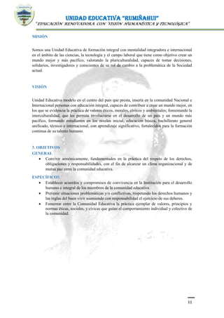 UNIDAD EDUCATIVA “RUMIÑAHUI”
“EDUCACIÓN RENOVADORA CON VISIÓN HUMANÍSTICA Y TECNOLÓGICA”
11
MISIÓN
Somos una Unidad Educativa de formación integral con mentalidad integradora e internacional
en el ámbito de las ciencias, la tecnología y el campo laboral que tiene como objetivo crear un
mundo mejor y más pacífico, valorando la pluriculturalidad, capaces de tomar decisiones,
solidarios, investigadores y conscientes de su rol de cambio a la problemática de la Sociedad
actual.
VISIÓN
Unidad Educativa modelo en el centro del país que presta, inserta en la comunidad Nacional e
Internacional personas con educación integral, capaces de contribuir a crear un mundo mejor, en
los que se evidencia la práctica de valores éticos, morales, cívicos y ambientales; fomentando la
interculturalidad, que les permita involucrarse en el desarrollo de un país y un mundo más
pacífico, formando estudiantes en los niveles inicial, educación básica, bachillerato general
unificado, técnico e internacional, con aprendizaje significativo, fortalecidos para la formación
continua de su talento humano.
3. OBJETIVOS
GENERAL
 Convivir armónicamente, fundamentados en la práctica del respeto de los derechos,
obligaciones y responsabilidades, con el fin de alcanzar un clima organizacional y de
mutua paz entre la comunidad educativa.
ESPECÍFICOS
 Establecer acuerdos y compromisos de convivencia en la Institución para el desarrollo
humano e integral de los miembros de la comunidad educativa
 Prevenir situaciones problemáticas y/o conflictivas, respetando los derechos humanos y
las reglas del buen vivir asumiendo con responsabilidad el ejercicio de sus deberes.
 Fomentar entre la Comunidad Educativa la práctica ejemplar de valores, principios y
normas éticas, sociales, y cívicas que guían el comportamiento individual y colectivo de
la comunidad.
 