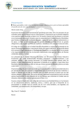 UNIDAD EDUCATIVA “RUMIÑAHUI”
“EDUCACIÓN RENOVADORA CON VISIÓN HUMANÍSTICA Y TECNOLÓGICA”
2
Presentación
“Hemos aprendido a volar como los pájaros, a nadar como los peces; pero no hemos aprendido
el sencillo arte de vivir como hermanos”.
Martin Luther King
El presente documento es una herramienta de aprendizaje para todos, fiel a los preceptos de que
el hombre jamás deja de adquirir nuevos conocimientos y experiencias que le permiten adaptarse
a los contextos donde desarrolla su diario vivir. En nuestro contexto este documento se convierte
en un instrumento educativo y formativo para la comunidad de la Unidad Educativa Rumiñahui,
para fortalecer el espíritu de estudiantes, docentes, padres de familia, personal administrativo y
de apoyo, en base al conocimiento que los grandes derechos también derivan en grandes
obligaciones y que el justo equilibrio de su práctica desemboca en la sana convivencia de todos.
El Código de Convivencia de la Unidad Educativa Rumiñahui se origina por la demanda de las
nuevas formas de organización e interrelación dentro del espacio educativo; se desarrolla dentro
de la normativa legal emanada por el Ministerio de Educación y se concreta con el fin de atender
a los requerimientos de todos sus involucrados manteniendo como guía los valores de libertad,
solidaridad, justicia y verdad.
Los principios de la Unidad Educativa Rumiñahui son los mismos del Sistema Educativo
Ecuatoriano que están fundamentados filosófica, conceptual y constitucionalmente y que
sustentan, definen y rigen nuestras decisiones. La Unidad Educativa lleva además sobre sus
hombros la gran responsabilidad de representar la Rebeldía de su patrono: el gran héroe Inca
Rumiñahui, pero esa rebeldía no debe ser más que el deseo perenne de libertad y justicia con todos
y para todos.
El presente código de convivencia no es más que la suma de esfuerzos de la comunidad educativa
por plasmar las ideas, los acuerdos y compromisos que se cristalicen en acciones tendientes a
regular la libertad que nos dan los derechos pero así mismo procurar la justicia que nos dan
nuestros deberes y obligaciones. Por eso ha sido muy importante la participación masiva de todos
quienes hacen posible la tarea educativa de los tres Bloques que conforman la Unidad, tanto de
elementos internos como externos que procuran el buen vivir.
Se pone a disposición de todos, este código de convivencia cuya finalidad última es el ser humano
en sus dimensiones: afectiva, intelectiva, activa y volitiva, para que el desarrollo de su
personalidad se enrumbe hacia el sencillo arte de vivir como hermanos, con dignidad, con
cordialidad, con comunicación, con tranquilidad y con paz.
Mg. César O. Yamberlá
Rector
 