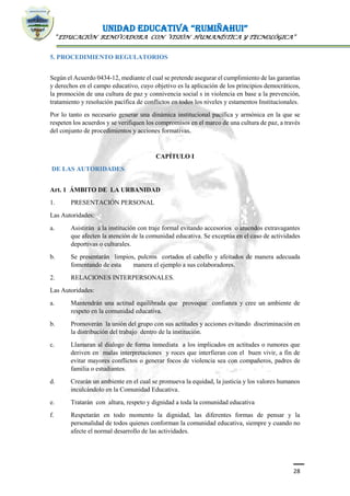 UNIDAD EDUCATIVA “RUMIÑAHUI”
“EDUCACIÓN RENOVADORA CON VISIÓN HUMANÍSTICA Y TECNOLÓGICA”
28
5. PROCEDIMIENTO REGULATORIOS
Según el Acuerdo 0434-12, mediante el cual se pretende asegurar el cumplimiento de las garantías
y derechos en el campo educativo, cuyo objetivo es la aplicación de los principios democráticos,
la promoción de una cultura de paz y connivencia social s in violencia en base a la prevención,
tratamiento y resolución pacífica de conflictos en todos los niveles y estamentos Institucionales.
Por lo tanto es necesario generar una dinámica institucional pacífica y armónica en la que se
respeten los acuerdos y se verifiquen los compromisos en el marco de una cultura de paz, a través
del conjunto de procedimientos y acciones formativas.
CAPÍTULO I
DE LAS AUTORIDADES.
Art. 1 ÁMBITO DE LA URBANIDAD
1. PRESENTACIÓN PERSONAL
Las Autoridades:
a. Asistirán a la institución con traje formal evitando accesorios o atuendos extravagantes
que afecten la atención de la comunidad educativa. Se exceptúa en el caso de actividades
deportivas o culturales.
b. Se presentarán limpios, pulcros cortados el cabello y afeitados de manera adecuada
fomentando de esta manera el ejemplo a sus colaboradores.
2. RELACIONES INTERPERSONALES.
Las Autoridades:
a. Mantendrán una actitud equilibrada que provoque confianza y cree un ambiente de
respeto en la comunidad educativa.
b. Promoverán la unión del grupo con sus actitudes y acciones evitando discriminación en
la distribución del trabajo dentro de la institución.
c. Llamaran al dialogo de forma inmediata a los implicados en actitudes o rumores que
deriven en malas interpretaciones y roces que interfieran con el buen vivir, a fin de
evitar mayores conflictos o generar focos de violencia sea con compañeros, padres de
familia o estudiantes.
d. Crearán un ambiente en el cual se promueva la equidad, la justicia y los valores humanos
inculcándolo en la Comunidad Educativa.
e. Tratarán con altura, respeto y dignidad a toda la comunidad educativa
f. Respetarán en todo momento la dignidad, las diferentes formas de pensar y la
personalidad de todos quienes conforman la comunidad educativa, siempre y cuando no
afecte el normal desarrollo de las actividades.
 