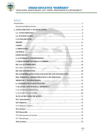 UNIDAD EDUCATIVA “RUMIÑAHUI”
“EDUCACIÓN RENOVADORA CON VISIÓN HUMANÍSTICA Y TECNOLÓGICA”
3
ÍNDICE
Presentación.................................................................................................................................. 2
DATOS INFORMATIVOS ...................................................................................................... 5
1. ANTECEDENTES Y JUSTIFICACIÓN.............................................................................. 8
1.1. ANTECEDENTES ........................................................................................................... 8
1.2. JUSTIFICACIÓN ............................................................................................................ 9
2. FUNDAMENTOS ............................................................................................................... 9
MISIÓN.................................................................................................................................. 11
VISIÓN................................................................................................................................... 11
3. OBJETIVOS...................................................................................................................... 11
GENERAL............................................................................................................................. 11
ESPECÍFICOS...................................................................................................................... 11
4. ACUERDOS Y COMPROMISOS .................................................................................. 12
5. PROCEDIMIENTO REGULATORIOS ........................................................................ 28
DE LAS AUTORIDADES.................................................................................................... 28
DE LOS/LAS DOCENTES .................................................................................................... 33
DE LOS ESTUDIANTES..................................................................................................... 38
DE LOS REPRESENTANTES LEGALES DE LOS ESTUDIANTES............................ 43
DEL PERSONAL ADMINISTRATIVO Y DE SERVICIO ............................................. 49
MÉRITOS Y ESTIMACIONES......................................................................................... 52
6. COMISIÓN DE PARTICIPACIÓN................................................................................ 52
7. PLAN DE CONVIVENCIA ARMÓNICA ..................................................................... 54
8. PLAN DE SEGUIMIENTO................................................................................................ 65
9. PLAN DE EVALUACIÓN................................................................................................. 68
10. PLAN DE COMUNICACIÓN....................................................................................... 72
10.1 Antecedentes.................................................................................................................. 72
10.2 Objetivos ........................................................................................................................ 72
10.3 Públicos o Actores........................................................................................................... 72
10.4 Alcance ........................................................................................................................... 72
10.5 Desarrollo....................................................................................................................... 73
10.6 Herramientas de Gestión................................................................................................. 73
10.7 Metodología .................................................................................................................... 74
10.8 Acciones.......................................................................................................................... 74
 