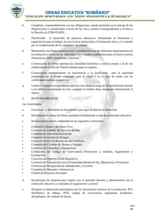 UNIDAD EDUCATIVA “RUMIÑAHUI”
“EDUCACIÓN RENOVADORA CON VISIÓN HUMANÍSTICA Y TECNOLÓGICA”
30
b. Cumplirán responsablemente con las obligaciones, siendo puntuales en la entrega de las
disposiciones y comunicados a través de las vías y canales correspondientes y en base a
la filosofía de CERO PAPEL.
c. Planificarán el desarrollo de procesos educativos fomentando la formación y
capacitación para el trabajo, la convivencia democrática, la formación ética, y la velación
por el cumplimiento de los estándares de calidad.
d. Mantendrán una fluida comunicación y coordinación con los diferentes departamentos de
la institución a través de las diferentes vías o medios establecidos para el efecto (correos
electrónicos, SMS, plataforma o escritos).
e. Comunicarán de forma oportuna la calamidad doméstica o médica propia y la de sus
colaboradores al Jefe de Talento humano para su registro.
f. Comunicarán oportunamente su inasistencia y la justificarán ante la autoridad
competente en el tiempo estipulado para el efecto y en el caso de salud, con los
certificados médicos respectivos.
g. Usarán el tiempo correspondiente para las citas médicas luego de lo cual deberán retornar
a sus labores exceptuando de esto a quienes el médico haya claramente determinado el
reposo.
2. RESPONSABILIDAD
Las Autoridades:
a. Conocerán y difundirán los documentos que rigen la vida de la institución.
b. Distribuirán el trabajo de forma equitativa involucrando a toda la comunidad educativa.
c. Involucrarán a toda la comunidad en las siguientes comisiones:
• Comisión Cultural y del Buen Vivir.
• Comisión de Calidad del Servicio del Bar
• Comisión de Alimentación Escolar
• Comisión de Gestión de Riesgos
• Comisión Interna de Resolución de Conflictos
• Comisión del Cuidado de Bienes y Equipos
• Comisión de Urbanidad y Saneamiento
• Comisiones del Código de Convivencia (Promoción y veeduría, Seguimiento y
Evaluación)
• Comisión de Deportes (Club Deportivo)
• Comisión de Vinculación con la Comunidad (Banda de Paz, Bastoneras y Protocolo)
• Comisión de Designación de Abanderados y Escoltas
• Comisión de Manuales e Instructivos
• Comité de Proyectos Escolares
d. Socializarán las disposiciones legales con el personal docente y administrativo de la
institución educativa y realizarán el seguimiento y control
e. Dirigirán la elaboración participativa de los documentos técnicos de la institución: PEI,
distributivo de trabajo, POA, código de convivencia, reglamento académico,
disciplinario, de cuidado de bienes.
 