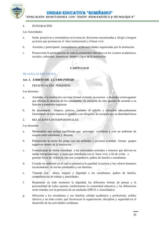 UNIDAD EDUCATIVA “RUMIÑAHUI”
“EDUCACIÓN RENOVADORA CON VISIÓN HUMANÍSTICA Y TECNOLÓGICA”
33
4. INTEGRACIÓN
Las Autoridades:
a. Serán proactivas y orientadoras en la toma de decisiones encaminadas a dirigir e integrar
acciones que promuevan el bien institucional y el buen vivir.
b. Asistirán y participarán puntualmente en las actividades organizadas por la institución.
c. Promoverán la participación de toda la comunidad educativa en los eventos académicos,
sociales, culturales, deportivos dentro o fuera de la institución.
CAPÍTULO II
DE LOS/LAS DOCENTES.
Art. 1. ÁMBITO DE LA URBANIDAD
1. PRESENTACIÓN PERSONAL
Los docentes:
a. Asistirán a la institución con traje formal evitando accesorios o atuendos extravagantes
que afecten la atención de los estudiantes. Se exceptúa de esto quienes de acuerdo a su
función o comisión requieran
b. Se presentarán limpios, pulcros, cortados el cabello y afeitados adecuadamente
fomentando de esta manera el ejemplo a sus dirigidos, se exceptúa por su identidad étnica
2. RELACIONES INTERPERSONALES.
Los docentes:
a. Mantendrán una actitud equilibrada que provoque confianza y cree un ambiente de
respeto entre estudiante y docente.
b. Promoverán la unión del grupo con sus actitudes y acciones evitando formar grupos
negativos dentro de la institución.
c. Comunicarán de forma inmediata a las autoridades actitudes o rumores que deriven en
malas interpretaciones y roces que interfieran con el buen vivir, a fin de evitar o
generar focos de violencia, sea con compañeros, padres de familia o estudiantes.
d. Crearán un ambiente en el cual se promueva la equidad, la justicia y los valores humanos
inculcándolos en los/las estudiantes y sus familias.
e. Tratarán con altura, respeto y dignidad a los estudiantes, padres de familia,
compañeros/as de trabajo y autoridades.
f. Respetarán en todo momento la dignidad, las diferentes formas de pensar y la
personalidad de todos quienes conformamos la comunidad educativa y las diferencias
serán tratadas con la presencia de un mediador (DECE o Autoridades).
g. Ofrecerán a los estudiantes y sus familias calidad académica y profesional, calidez
afectiva y un trato cortés, que favorezcan la organización, disciplina y seguridad en el
desarrollo de las actividades cotidianas.
 