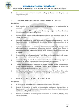 UNIDAD EDUCATIVA “RUMIÑAHUI”
“EDUCACIÓN RENOVADORA CON VISIÓN HUMANÍSTICA Y TECNOLÓGICA”
34
h. Los docentes varones tendrán una actitud y lenguaje decoroso para dirigirse a sus
compañeras mujeres.
3. CUIDADO Y MANTENIMIENTO DE AMBIENTES INSTITUCIONALES.
Los docentes:
a. Serán custodios de los bienes y equipos propios de su función y/o los que determine la
autoridad.
b. Llevarán un registro del uso y prestación de bienes y equipos para fines educativos
únicamente dentro de la Unidad Educativa.
c. Vigilarán el buen uso del equipo o bien prestado para los fines educativos dentro de la
Unidad Educativa.
d. Solicitarán con anticipación el uso de los espacios físicos o equipos por escrito y ante el
órgano competente y en ningún caso le darán un uso ajeno a lo solicitado o fuera de la
institución.
e. Vigilarán y contribuirán a la limpieza y el mantenimiento de la planta física por tanto
deben contribuir sin arrojar basura, llamando la atención a quienes rayen paredes y
pupitres, llamando a la reposición de vidrios, focos, enchufes y tomacorrientes rotos por
su mal uso.
f. Evitarán utilizar las aulas para prácticas o actividades propias de laboratorio o de campo
que vayan a afectar la estructura, limpieza o mantenimiento.
g. Verificarán la limpieza del aula antes de iniciar las actividades académicas y después de
terminadas las mismas, sea dentro del aula o espacio designado para ello.
h. Cuidarán el mantenimiento y limpieza de las baterías sanitarias, usando adecuadamente
el agua, llamando la atención y reportando a quienes rayen o manchen las paredes con
frases o palabras ofensivas y/o de otro tipo.
i. Los docentes que afectaren el buen uso y mantenimiento de la planta física serán
responsables de su reposición y reparación. Se exceptúa de esto los bienes fungibles.
4. RESPETO Y COMUNICACIÓN CON AUTORIDADES.
Los docentes:
a. Se dirigirán con actitud adecuada y respetuosa a las diferentes autoridades.
b. Tendrán la obligación de recibir los comunicados emitidos por las autoridades o
departamentos a través de las diferentes vías o medios establecidos para el efecto (correos
electrónicos, SMS, plataforma o escritos).
c. Prestarán las facilidades necesarias para la intervención de autoridades, DECE y otros
con los estudiantes.
 
