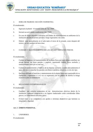 UNIDAD EDUCATIVA “RUMIÑAHUI”
“EDUCACIÓN RENOVADORA CON VISIÓN HUMANÍSTICA Y TECNOLÓGICA”
39
2. HORA DE INGRESO. SECCIÓN VESPERTINA
El estudiantado:
a. Ingresará al plantel 10 minutos antes de las 13h00
b. Iniciará sus actividades académicas a las 13h00.
c. En caso de llegar atrasados realizaran actividades de mantenimiento en ambientes de la
institución durante el primer periodo y luego ingresarán a las aulas.
d. Deberá estar puntualmente en el aula tanto al inicio de la jornada, como después del
recreo y en los cambios de hora clase.
3. CUIDADO Y MANTENIMIENTO DE LAS AULAS Y ESPACIOS FÍSICOS
El estudiantado:
a. Cuidará la limpieza y el mantenimiento de la planta física por tanto deben contribuir sin
arrojar basura, sin rayar paredes y pupitres, reponiendo vidrios, focos enchufes y
tomacorrientes rotos por su mal uso.
b. Cuidará el mantenimiento y limpieza de las baterías sanitarias, usando adecuadamente el
agua, sin rayar o manchar las paredes con frases o palabras ofensivas y/o de otro tipo.
c. Que haya afectado el buen uso y mantenimiento de la planta física será responsable de su
reposición y reparación o a su vez se organizará con los padres de familia la minga
respectiva para su restauración.
4. RELACIONES INTERPERSONALES
El estudiantado:
a. Guardará una correcta compostura en sus demostraciones afectivas dentro de la
institución, cualquier exageración o en lugares inadecuados serán consideradas faltas
graves y su reincidencia será muy grave.
b. Evitará tratar a sus compañeros con apodos o términos despectivos que lastimen su
integridad y dignidad.
Art. 2 ÁMBITO PERSONAL.
1. UNIFORMES
El estudiantado:
 
