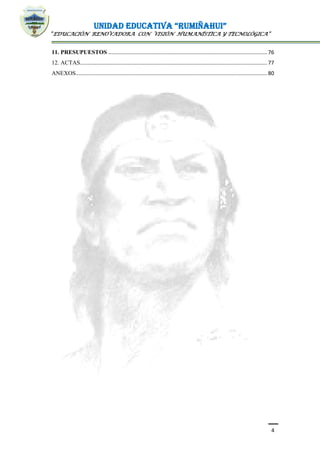 UNIDAD EDUCATIVA “RUMIÑAHUI”
“EDUCACIÓN RENOVADORA CON VISIÓN HUMANÍSTICA Y TECNOLÓGICA”
4
11. PRESUPUESTOS ........................................................................................................... 76
12. ACTAS.............................................................................................................................. 77
ANEXOS................................................................................................................................. 80
 