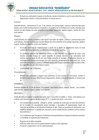 UNIDAD EDUCATIVA “RUMIÑAHUI”
“EDUCACIÓN RENOVADORA CON VISIÓN HUMANÍSTICA Y TECNOLÓGICA”
40
a. Portará con sobriedad y respeto el uniforme, siendo el distintivo; por lo cual, debe llevarse
dignamente, dentro y fuera del plantel, el mismo que es:
Varones:
Pantalón plomo, con basta de 22 cm. Y de cintura, con correa negra camisa o camiseta tipo polo
ploma con el sello institucional en el bolsillo y el nombre de la Unidad en el cuello, chompa azul
marino con dos franjas de color amarillo en la manga izquierda, zapatos negros, medias de color
azul marino.
Mujeres:
Falda plisada con canesú a cuadros color azul 5 cm sobre la rodilla y blusa o camiseta tipo polo
color plomo, chompa azul marino con dos franjas de color amarillo en la manga izquierda, zapatos
negros, mallas de algodón color azul marino.
b. El citado uniforme se implementará a partir de la fecha de aprobación hasta su total
cambio de forma paulatina acorde a la realidad de las familias.
c. El uniforme exterior de Educación Física es una chompa con capucha de color azul
marino con dos franjas de color amarillo al costado derecho y un calentador azul
marino con su basta de 20 cm. con franja amarilla al costado, el uniforme interior es:
camiseta azul marino con mangas de color amarillo, pantaloneta de color azul con vivos
amarillos al costado, y medias tobilleras azules con franjas amarillas y las iniciales UER,
las zapatillas son de color blanco entero.
2. UNIFORME DE PARADA.
El estudiantado:
a. Portará con sobriedad y respeto este uniformes en los eventos de relevancia siendo el
distintivo; por lo cual, debe llevarse dignamente, dentro y fuera del plantel, el mismo que
es:
HOMBRES.
Pantalón plomo de 22 cm de basta, a la cintura con correa negra, camisa ploma, con corbata
azul marino, zapatos negros, medias azul marino.
MUJERES:
Falda plisada con canesú a cuadros de color azul, 5 cm sobre la rodilla y blusa color plomo con
corbata azul marino, zapatos de taco negro N° 5 y medias de nylon euro color.
b. Los estudiantes no podrán utilizar y portar prendas de vestir que no sean del uniforme
de la Unidad, de encontrarlas serán retiradas y devueltas al representante legal, de
reincidir en la falta se devolverá al finalizar el año. (Solo se permitirá la utilización por
cambios climáticos o cuando sea necesario con la condición que combine con los colores
del uniforme.)
c. Los estudiantes que irrespeten el uniforme correspondiente al respectivo horario semanal,
se atendrán al siguiente procedimiento:
• Registro de la falta cometida.
• Solicitar entrevista con los representantes legales al día siguiente.
• Firma de compromiso con los representantes.
 