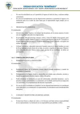 UNIDAD EDUCATIVA “RUMIÑAHUI”
“EDUCACIÓN RENOVADORA CON VISIÓN HUMANÍSTICA Y TECNOLÓGICA”
41
. En caso de reincidencia no se le permitirá el ingreso al aula de clase y realizara trabajo
comunitario
• En caso de incumplimiento con las disposiciones anteriores se permitirá el ingreso a la
institución pero no al salón de clase hasta que el representante legal cumpla con su
compromiso.
3. PRESENTACIÓN PERSONAL
El estudiantado:
a. Llevará uñas cortas, limpias y sin ningún tipo de pintura, de la misma manera el rostro
con un maquillaje adecuado sin exageraciones.
b. Se presentará libre de piercings, tatuajes, cortes y tintes de cabello extravagantes, para
los varones el corte de cabello es clásico y normal con máquina con alza Nº 3 incluido en
la parte superior, para las mujeres el cabello deberá estar limpio, peinado o recogido (sin
ocultar su rostro).
c. Utilizará accesorios adecuados tanto en el tamaño como en el color: hombres en caso
de llevar cadenas lo harán dentro de su ropa, sin aretes o argollas en sus orejas. Mujeres:
aretes pequeños de color blanco, azul o negro, en caso de ser metálicos no deben ser
puntiagudos.
Art. 3 ÁMBITO DISCIPLINARIO
1. PERMANENCIA EN LA INSTITUCIÓN
El estudiantado:
a. Permanecerá dentro de la institución durante toda la jornada académica y cuando las
autoridades lo requieran.
b. Permanecerá en los lugares donde se desarrollen actividades sean culturales, sociales y
deportivas guardando absoluto respeto, orden y disciplina.
c. Podrá abandonar la institución en casos de enfermedad, calamidad doméstica con la
presencia de sus representantes o a comisiones con la debida autorización de inspección
o la autoridad y el acompañamiento del docente responsable.
d. En caso de que el estudiante no cumpliere con las disposiciones anteriores se considerará
como falta grave y se comunicará a su representante, la reincidencia será considerada falta
muy grave.
2. CUIDADO Y RESPETO POR LOS BIENES AJENOS
El estudiantado:
a. Evitará traer bienes u objetos de valor y si lo hicieren será bajó estricta responsabilidad
de sus representantes. La institución no se responsabiliza por pérdidas o robos.
 