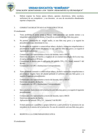 UNIDAD EDUCATIVA “RUMIÑAHUI”
“EDUCACIÓN RENOVADORA CON VISIÓN HUMANÍSTICA Y TECNOLÓGICA”
42
b. Deberá respetar los bienes ajenos (dinero, aparatos electrónicos, útiles escolares,
uniformes) de sus compañeros y sus docentes; en caso de encontrarlos abandonados
reportar a Inspección.
3. CONDUCTAS DELICTIVAS O AUTODESTRUCTIVAS
El estudiantado:
a. Tiene prohibido el portar armas y objetos corto punzantes que puedan atentar a su
integridad como a la de los demás, el hacerlo es considerado una falta muy grave
b. No portará pornografía en ningún medio, es una falta muy grave y se seguirá los
procedimientos que determinan la Ley.
c. Se abstendrá de consumir o comercializar tabaco, alcohol o sustancias estupefacientes o
psicotrópicas ilegales dentro del plantel, lo cual será una falta muy grave y se seguirá el
siguiente procedimiento:
• Comunicado a los representantes a través del docente, tutor o DECE
• Entrevista con padres de familia y exigencia de un examen toxicológico de la cruz roja,
el cual se entregará en 48 horas.
• Comunicado al distrito para la aplicación del artículo 330 y 331 literal, numeral 3 del
RLOEI
• Comunicado a la UPC o Instituciones Correspondientes.
d. Tiene prohibido consumir o comercializar tabaco, alcohol o sustancias estupefacientes o
psicotrópicas ilegales fuera del plantel portando el uniforme será una falta grave y se
seguirá el siguiente procedimiento:
• Comunicado a los representantes a través del docente, tutor o DECE
• Entrevista con padres de familia
• Comunicado a la UPC o Instituciones Correspondientes.
e. Que cometiere hurto dentro de la institución será falta muy grave y se seguirá el siguiente
procedimiento:
• Comunicado a los representantes a través del docente, tutor o DECE
• Entrevista con padres de familia
• Aplicación del artículo 330 y 331 , numeral 3 del RLOEI
f. Evitará pertenecer a pandillas o grupos delictivos y peor promover la presencia de sus
miembros en el entorno de la institución. En caso de cometerlo será una falta muy grave.
4. RESPETO A LA COMUNIDAD EDUCATIVA
El estudiantado:
 