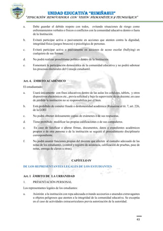 UNIDAD EDUCATIVA “RUMIÑAHUI”
“EDUCACIÓN RENOVADORA CON VISIÓN HUMANÍSTICA Y TECNOLÓGICA”
43
a. Debe guardar el debido respeto con todos, evitando situaciones de riesgo como
enfrentamientos verbales o físicos o conflictos con la comunidad educativa dentro o fuera
de la Institución.
b. Evitará participar activa o pasivamente en acciones que atenten contra la dignidad,
integridad física (juegos bruscos) o psicológica de personas.
c. Evitará participar activa o pasivamente en acciones de acoso escolar (bullying) en
cualquiera de sus formas.
d. No podrá realizar proselitismo político dentro de la Institución.
e. Fomentará la participación democrática de la comunidad educativa y no podrá sabotear
los procesos electorales del Consejo estudiantil.
Art. 4. ÁMBITO ACADÉMICO
El estudiantado:
a. Usará únicamente con fines educativos dentro de las aulas los celulares, tablets, y otros
dispositivos electrónicos etc., previa solicitud y bajo la supervisión de un docente; en caso
de pérdida la institución no se responsabiliza por el bien.
b. Está prohibido de cometer fraude o deshonestidad académica (Remitirse al tit. 7, art. 226,
de la LOEI
c. No podrá obtener dolosamente copias de exámenes o de sus respuestas.
d. Tiene prohibido modificar las propias calificaciones o de sus compañeros.
e. En caso de falsificar o alterar firmas, documentos, datos o expedientes académicos
propios o de otra persona o de la institución se seguirá el procedimiento disciplinario
correspondiente.
f. No podrá asumir funciones propias del docente que afecten al custodio adecuado de las
notas de los estudiantes. (control y registro de asistencia, calificación de pruebas, pase de
notas, entrega de claves u otras).
CAPÍTULO IV
DE LOS REPRESENTANTES LEGALES DE LOS ESTUDIANTES
Art. 1 ÁMBITO DE LA URBANIDAD
1. PRESENTACIÓN PERSONAL
Los representantes legales de los estudiantes:
a. Asistirán a la institución con ropa adecuada evitando accesorios o atuendos extravagantes
u objetos peligrosos que atenten a la integridad de la comunidad educativa. Se exceptúa
en el caso de actividades extracurriculares previa autorización de la autoridad.
 