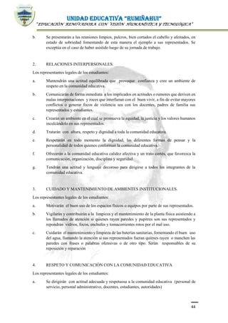 UNIDAD EDUCATIVA “RUMIÑAHUI”
“EDUCACIÓN RENOVADORA CON VISIÓN HUMANÍSTICA Y TECNOLÓGICA”
44
b. Se presentarán a las reuniones limpios, pulcros, bien cortados el cabello y afeitados, en
estado de sobriedad fomentando de esta manera el ejemplo a sus representados. Se
exceptúa en el caso de haber asistido luego de su jornada de trabajo.
2. RELACIONES INTERPERSONALES.
Los representantes legales de los estudiantes:
a. Mantendrán una actitud equilibrada que provoque confianza y cree un ambiente de
respeto en la comunidad educativa.
b. Comunicarán de forma inmediata a los implicados en actitudes o rumores que deriven en
malas interpretaciones y roces que interfieran con el buen vivir, a fin de evitar mayores
conflictos o generar focos de violencia sea con los docentes, padres de familia sus
representados y estudiantes.
c. Crearán un ambiente en el cual se promueva la equidad, la justicia y los valores humanos
inculcándolo en sus representados.
d. Tratarán con altura, respeto y dignidad a toda la comunidad educativa.
e. Respetarán en todo momento la dignidad, las diferentes formas de pensar y la
personalidad de todos quienes conforman la comunidad educativa.
f. Ofrecerán a la comunidad educativa calidez afectiva y un trato cortés, que favorezca la
comunicación, organización, disciplina y seguridad.
g. Tendrán una actitud y lenguaje decoroso para dirigirse a todos los integrantes de la
comunidad educativa.
3. CUIDADO Y MANTENIMIENTO DE AMBIENTES INSTITUCIONALES.
Los representantes legales de los estudiantes:
a. Motivarán el buen uso de los espacios físicos o equipos por parte de sus representados.
b. Vigilarán y contribuirán a la limpieza y el mantenimiento de la planta física asistiendo a
los llamados de atención si quienes rayen paredes y pupitres son sus representados y
repondrán vidrios, focos, enchufes y tomacorrientes rotos por el mal uso.
c. Cuidarán el mantenimiento y limpieza de las baterías sanitarias, fomentando el buen uso
del agua, llamando la atención si sus representados fueran quienes rayen o manchen las
paredes con frases o palabras ofensivas o de otro tipo. Serán responsables de su
reposición y reparación
4. RESPETO Y COMUNICACIÓN CON LA COMUNIDAD EDUCATIVA
Los representantes legales de los estudiantes:
a. Se dirigirán con actitud adecuada y respetuosa a la comunidad educativa (personal de
servicio, personal administrativo, docentes, estudiantes, autoridades)
 