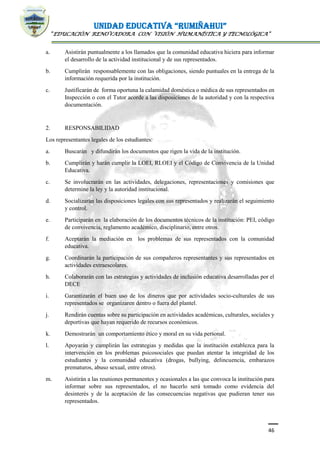 UNIDAD EDUCATIVA “RUMIÑAHUI”
“EDUCACIÓN RENOVADORA CON VISIÓN HUMANÍSTICA Y TECNOLÓGICA”
46
a. Asistirán puntualmente a los llamados que la comunidad educativa hiciera para informar
el desarrollo de la actividad institucional y de sus representados.
b. Cumplirán responsablemente con las obligaciones, siendo puntuales en la entrega de la
información requerida por la institución.
c. Justificarán de forma oportuna la calamidad doméstica o médica de sus representados en
Inspección o con el Tutor acorde a las disposiciones de la autoridad y con la respectiva
documentación.
2. RESPONSABILIDAD
Los representantes legales de los estudiantes:
a. Buscarán y difundirán los documentos que rigen la vida de la institución.
b. Cumplirán y harán cumplir la LOEI, RLOEI y el Código de Convivencia de la Unidad
Educativa.
c. Se involucrarán en las actividades, delegaciones, representaciones y comisiones que
determine la ley y la autoridad institucional.
d. Socializarán las disposiciones legales con sus representados y realizarán el seguimiento
y control.
e. Participarán en la elaboración de los documentos técnicos de la institución: PEI, código
de convivencia, reglamento académico, disciplinario, entre otros.
f. Aceptarán la mediación en los problemas de sus representados con la comunidad
educativa.
g. Coordinarán la participación de sus compañeros representantes y sus representados en
actividades extraescolares.
h. Colaborarán con las estrategias y actividades de inclusión educativa desarrolladas por el
DECE
i. Garantizarán el buen uso de los dineros que por actividades socio-culturales de sus
representados se organizaren dentro o fuera del plantel.
j. Rendirán cuentas sobre su participación en actividades académicas, culturales, sociales y
deportivas que hayan requerido de recursos económicos.
k. Demostrarán un comportamiento ético y moral en su vida personal.
l. Apoyarán y cumplirán las estrategias y medidas que la institución establezca para la
intervención en los problemas psicosociales que puedan atentar la integridad de los
estudiantes y la comunidad educativa (drogas, bullying, delincuencia, embarazos
prematuros, abuso sexual, entre otros).
m. Asistirán a las reuniones permanentes y ocasionales a las que convoca la institución para
informar sobre sus representados, el no hacerlo será tomado como evidencia del
desinterés y de la aceptación de las consecuencias negativas que pudieran tener sus
representados.
 