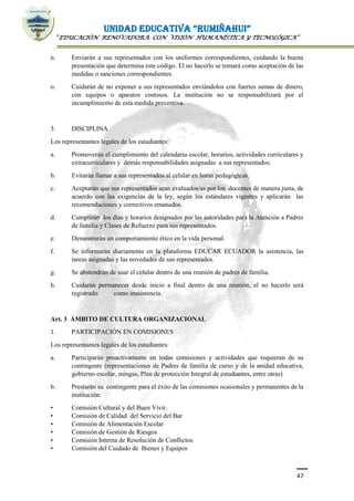 UNIDAD EDUCATIVA “RUMIÑAHUI”
“EDUCACIÓN RENOVADORA CON VISIÓN HUMANÍSTICA Y TECNOLÓGICA”
47
n. Enviarán a sus representados con los uniformes correspondientes, cuidando la buena
presentación que determina este código. El no hacerlo se tomará como aceptación de las
medidas o sanciones correspondientes.
o. Cuidarán de no exponer a sus representados enviándolos con fuertes sumas de dinero,
con equipos o aparatos costosos. La institución no se responsabilizará por el
incumplimiento de esta medida preventiva.
3. DISCIPLINA
Los representantes legales de los estudiantes:
a. Promoverán el cumplimiento del calendario escolar, horarios, actividades curriculares y
extracurriculares y demás responsabilidades asignadas a sus representados.
b. Evitarán llamar a sus representados al celular en horas pedagógicas.
c. Aceptarán que sus representados sean evaluados/as por los docentes de manera justa, de
acuerdo con las exigencias de la ley, según los estándares vigentes y aplicarán las
recomendaciones y correctivos emanados.
d. Cumplirán los días y horarios designados por las autoridades para la Atención a Padres
de familia y Clases de Refuerzo para sus representados.
e. Demostrarán un comportamiento ético en la vida personal.
f. Se informarán diariamente en la plataforma EDUCAR ECUADOR la asistencia, las
tareas asignadas y las novedades de sus representados.
g. Se abstendrán de usar el celular dentro de una reunión de padres de familia.
h. Cuidarán permanecer desde inicio a final dentro de una reunión, el no hacerlo será
registrado como inasistencia.
Art. 3 ÁMBITO DE CULTURA ORGANIZACIONAL
1. PARTICIPACIÓN EN COMISIONES
Los representantes legales de los estudiantes:
a. Participarán proactivamente en todas comisiones y actividades que requieran de su
contingente (representaciones de Padres de familia de curso y de la unidad educativa,
gobierno escolar, mingas, Plan de protección Integral de estudiantes, entre otras)
b. Prestarán su contingente para el éxito de las comisiones ocasionales y permanentes de la
institución:
• Comisión Cultural y del Buen Vivir.
• Comisión de Calidad del Servicio del Bar
• Comisión de Alimentación Escolar
• Comisión de Gestión de Riesgos
• Comisión Interna de Resolución de Conflictos
• Comisión del Cuidado de Bienes y Equipos
 
