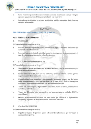 UNIDAD EDUCATIVA “RUMIÑAHUI”
“EDUCACIÓN RENOVADORA CON VISIÓN HUMANÍSTICA Y TECNOLÓGICA”
49
a. Serán proactivos y orientadores en la toma de decisiones encaminadas a dirigir e integrar
acciones que promuevan el bienestar estudiantil y el buen vivir.
b. Buscarán su participación en eventos académicos, sociales, culturales, deportivos que
organice la institución.
CAPÍTULO V
DEL PERSONAL ADMINISTRATIVO Y DE SERVICIO
Art. 1 ÁMBITO DE URBANIDAD
1. UNIFORMES
El Personal administrativo y de servicio:
a. Utilizará para el cumplimiento de sus actividades la ropa o uniformes adecuados que
sustente la calidad de servicio.
b. Respetará la disposición de la autoridad educativa con respecto a su presentación para el
caso de eventos de carácter socio- cultural y deportivo.
2. RELACIONES INTERPERSONALES
El Personal administrativo y de servicio:
a. Mantendrá una actitud equilibrada que provoque confianza y cree un ambiente de respeto
en la comunidad educativa.
b. Promoverá la unión del grupo con sus actitudes y acciones evitando formar grupos
negativos dentro de la institución.
c. Comunicará de forma inmediata a las autoridades actitudes o rumores que deriven en
malas interpretaciones y roces que interfieran con el buen vivir, a fin de evitar mayores
conflictos o generar focos de violencia con la comunidad educativa.
d. Tratará con altura, respeto y dignidad a los estudiantes, padres de familia, compañeros/as
de trabajo y autoridades.
e. Tratará las diferencias entre sus miembros con la presencia de un mediador (DECE o
Autoridades).
f. Ofrecerá a la comunidad educativa un trato cortés, que favorezcan la organización,
disciplina y seguridad en el desarrollo de las actividades cotidianas.
3. CALIDAD DE SERVICIO
El Personal administrativo y de servicio:
a. Impedirá el ingreso de personas ajenas a la actividad educativa o que no tengan la
autorización respectiva.
 