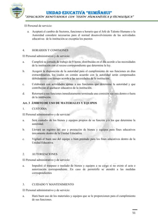 UNIDAD EDUCATIVA “RUMIÑAHUI”
“EDUCACIÓN RENOVADORA CON VISIÓN HUMANÍSTICA Y TECNOLÓGICA”
51
El Personal de servicio:
a. Aceptará el cambio de Sectores, funciones u horario que el Jefe de Talento Humano o la
Autoridad considere necesarias para el normal desenvolvimiento de las actividades
educativas de la institución.se exceptúa los puestos
4. HORARIOS Y COMISIONES
El Personal administrativo y de servicio:
a. Cumplirá su jornada de trabajo de 8 horas, distribuidas en el día acorde a las necesidades
de la institución con el receso correspondiente que determina la ley.
b. Acogerá la disposición de la autoridad para el cumplimiento de sus funciones en días
extraordinarios, los cuales en común acuerdo con la autoridad serán compensados
debidamente con tiempo acorde a las necesidades de la institución.
c. Colaborará con actividades ajenas a sus funciones que determine la autoridad y que
contribuyan al quehacer educativo de la institución.
d. Retornará a sus funciones inmediatamente terminada una comisión sea esta dentro o fuera
de la institución.
Art. 3 ÁMBITO DE USO DE MATERIALES Y EQUIPOS
1. CUSTODIA
El Personal administrativo y de servicio:
a. Será custodio de los bienes y equipos propios de su función y/o los que determine la
autoridad.
b. Llevará un registro del uso y prestación de bienes y equipos para fines educativos
únicamente dentro de la Unidad Educativa.
c. Vigilará el buen uso del equipo o bien prestado para los fines educativos dentro de la
Unidad Educativa.
2. AUTORIZACIONES
El Personal administrativo y de servicio:
a. Impedirá el traspaso o traslado de bienes y equipos a su cargo si no existe el acta o
autorización correspondiente. En caso de permitirlo se atendrá a las medidas
correspondientes
3. CUIDADO Y MANTENIMIENTO
El Personal administrativo y de servicio:
a. Hará buen uso de los materiales y equipos que se le proporcionen para el cumplimiento
de sus funciones.
 