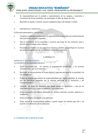 UNIDAD EDUCATIVA “RUMIÑAHUI”
“EDUCACIÓN RENOVADORA CON VISIÓN HUMANÍSTICA Y TECNOLÓGICA”
52
b. Se responsabilizará por el cuidado y mantenimiento de los equipos y materiales y
comunicará de forma inmediata a las autoridades el daño de alguno de ellos.
c. Repondrá un equipo o material que por negligencia haya sido dañado o robado.
4. EFICIENCIA Y EFICACIA
El Personal administrativo y de servicio:
a. Cumplirá a cabalidad sus funciones y las que determine la autoridad con la administración
adecuada de los recursos asignados.
b. Hará la devolución de los materiales o recursos que luego de una comisión, tarea o
función haya resultado como sobrante.
c. Presentará un informe con las respectivas facturas o recibos que justifique los recursos
que para el cumplimiento de sus funciones hayan sido asignados.
CAPÍTULO VI
MÉRITOS Y ESTIMACIONES.
Los miembros de la comunidad educativa:
a. Serán reconocidos por los méritos, el mejoramiento profesional y las acciones
extraordinarias que así lo ameriten.
b. Recibirán un reconocimiento en forma directa, y oportuna por parte de la autoridad o de
sus compañeros
c. Podrán ser elegidos para asumir las responsabilidades que fueren confiadas, de acuerdo
con las directrices emanadas por la máxima autoridad de la institución y del
Consejo Ejecutivo.
d. Gozarán de todos los beneficios que pueda otorgar la Institución, a más de los
concedidos por la Ley, según sus políticas y procedimientos.
e. Serán reconocidos por haberse destacado en eventos culturales, sociales, deportivos y
académicos.
f. Serán escuchados con respeto a sus opiniones.
g. Serán sujetos de reconocimiento público, cuando tengan los méritos para ello y de
acuerdo a las directrices de la institución.
6. COMISIÓN DE PARTICIPACIÓN
 