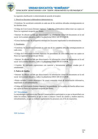 UNIDAD EDUCATIVA “RUMIÑAHUI”
“EDUCACIÓN RENOVADORA CON VISIÓN HUMANÍSTICA Y TECNOLÓGICA”
74
La siguiente clasificación va determinada de acuerdo al receptor.
1. Directivos/docentes/colaboradores/administrativos:
• Carteleras: Se socializará contenido en cada una de las carteleras ubicadas estratégicamente en
las distintas áreas.
• Código de Convivencia (formato impreso): Todos los colaboradores deben tener sus copias en
físico (se registrará recepción por firma).
• Internet: Se ubicará un link que direccionará a la información virtual del documento en la red
social de la unidad educativa, nube o la plataforma EDUCAR ECUADOR.
• Correo Institucional: Se compartirá información frecuente impulsando la retroalimentación.
2. Estudiantes:
• Carteleras: Se socializará contenido en cada una de las carteleras ubicadas estratégicamente en
cada curso.
• Código de Convivencia (formato impreso): los presidentes de curso deben tener sus copias en
físico (se registrará recepción por firma).
• Internet: Se ubicará un link que direccionará a la información virtual del documento en la red
social de la unidad educativa, nube o la plataforma EDUCAR ECUADOR.
• Carteles: Se realizarán exposiciones con material y herramientas gráficas, creadas por el
estudiantado.
3. Padres de familia:
• Internet: Se ubicará un link que direccionará a la información virtual del documento en la red
social de la unidad educativa, nube o la plataforma EDUCAR ECUADOR.
• Redes sociales y correo electrónico: Se creará contenido visual de socialización informativa,
impulsando la retroalimentación.
• Código de Convivencia (formato impreso): los presidentes de los padres de familia deben tener
sus copias en físico (se registrará recepción por firma).
10.7 Metodología
La metodología a aplicar en este Plan de Comunicación es participativa ya que se desarrollará con
todos los actores, informativa ya que se dará a conocer a través de canales y medios masivos,
retroalimentaría, ya que se evaluará regularmente los procesos con el fin de mejorarlos.
10.8 Acciones
 