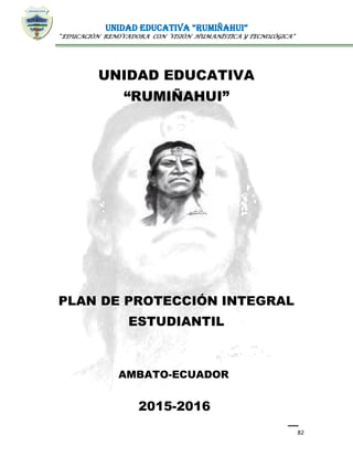 UNIDAD EDUCATIVA “RUMIÑAHUI”
“EDUCACIÓN RENOVADORA CON VISIÓN HUMANÍSTICA Y TECNOLÓGICA”
82
UNIDAD EDUCATIVA
“RUMIÑAHUI”
PLAN DE PROTECCIÓN INTEGRAL
ESTUDIANTIL
AMBATO-ECUADOR
2015-2016
 