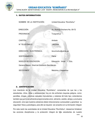 UNIDAD EDUCATIVA “RUMIÑAHUI”
“EDUCACIÓN RENOVADORA CON VISIÓN HUMANÍSTICA Y TECNOLÓGICA”
83
1. DATOS INFORMATIVOS
NOMBRE DE LA INSTITUCIÓN: Unidad Educativa “Rumiñahui”
DIRECCIÓN: Av. Rodrigo Pachano No. 09-72
PROVINACIA: Tungurahua
CANTÓN: Ambato
N° TELEFÓNICO: 2822999
DIRECCIÓN ELECTRÓNICA: itsruminahui@yahoo.es
SOSTENIMIENTO: Fiscal
NIVELES DE EDUCACION. Educación Inicial – Edu.
General Básica - Nivel de Educación Bachillerato
SECCIONES: Matutina y Vespertina
2. JUSTIFICACIÓN
Los miembros de la Unidad Educativa “Rumiñahui”, conscientes de que las y los
estudiantes, niños, niñas y adolescentes; hoy en día enfrentan mayores peligros, como:
pandillas, drogas, prácticas sexuales imprudentes y violencia de todo tipo; entendemos
también que ya no es suficiente proporcionarles amor, alimento, vestido, abrigo y una buena
educación, sino que nuestros esfuerzos deben direccionarse a precautelar y garantizar su
seguridad física y psicológica, para ello se requiere ser proactivo en su formación integral.
Por esta razón las autoridades de la Unidad Educativa “Rumiñahui”, deseamos fortalecer
las acciones disciplinarias y la protección integral de l@s estudiantes de nuestro
 