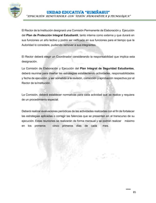 UNIDAD EDUCATIVA “RUMIÑAHUI”
“EDUCACIÓN RENOVADORA CON VISIÓN HUMANÍSTICA Y TECNOLÓGICA”
85
El Rector de la Institución designará una Comisión Permanente de Elaboración y Ejecución
del Plan de Protección Integral Estudiantil, tanto interna como externa y que durará en
sus funciones un año lectivo y podrá ser ratificada en sus funciones para el tiempo que la
Autoridad lo considere, pudiendo remover a sus integrantes.
El Rector deberá elegir un Coordinador considerando la responsabilidad que implica esta
designación.
La Comisión de Elaboración y Ejecución del Plan Integral de Seguridad Estudiantes,
deberá reunirse para diseñar las estrategias estableciendo actividades, responsabilidades
y fecha de ejecución y ser sometido a la revisión, corrección y aprobación respectiva por el
Rector de la Institución.
La Comisión, deberá establecer normativas para cada actividad que se realice y requiera
de un procedimiento especial.
Deberá realizar evaluaciones periódicas de las actividades realizadas con el fin de fortalecer
las estrategias aplicadas o corregir las falencias que se presenten en el transcurso de su
ejecución. Estas reuniones se realizarán de forma mensual y se podrán realizar máximo
en los primeros cinco primeros días de cada mes.
 
