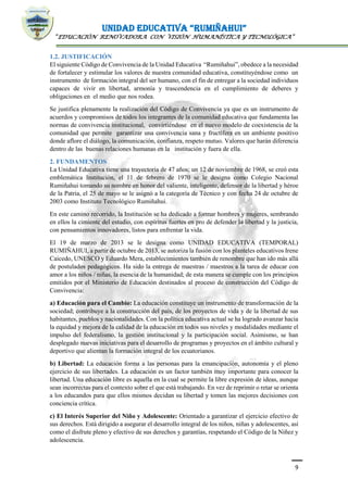 UNIDAD EDUCATIVA “RUMIÑAHUI”
“EDUCACIÓN RENOVADORA CON VISIÓN HUMANÍSTICA Y TECNOLÓGICA”
9
1.2. JUSTIFICACIÓN
El siguiente Código de Convivencia de la Unidad Educativa “Rumiñahui”, obedece a la necesidad
de fortalecer y estimular los valores de nuestra comunidad educativa, constituyéndose como un
instrumento de formación integral del ser humano, con el fin de entregar a la sociedad individuos
capaces de vivir en libertad, armonía y trascendencia en el cumplimiento de deberes y
obligaciones en el medio que nos rodea.
Se justifica plenamente la realización del Código de Convivencia ya que es un instrumento de
acuerdos y compromisos de todos los integrantes de la comunidad educativa que fundamenta las
normas de convivencia institucional, convirtiéndose en el nuevo modelo de coexistencia de la
comunidad que permite garantizar una convivencia sana y fructífera en un ambiente positivo
donde aflore el diálogo, la comunicación, confianza, respeto mutuo. Valores que harán diferencia
dentro de las buenas relaciones humanas en la institución y fuera de ella.
2. FUNDAMENTOS
La Unidad Educativa tiene una trayectoria de 47 años; un 12 de noviembre de 1968, se creó esta
emblemática Institución, el 11 de febrero de 1970 se le designa como Colegio Nacional
Rumiñahui tomando su nombre en honor del valiente, inteligente, defensor de la libertad y héroe
de la Patria, el 25 de mayo se le asignó a la categoría de Técnico y con fecha 24 de octubre de
2003 como Instituto Tecnológico Rumiñahui.
En este camino recorrido, la Institución se ha dedicado a formar hombres y mujeres, sembrando
en ellos la cimiente del estudio, con espíritus fuertes en pro de defender la libertad y la justicia,
con pensamientos innovadores, listos para enfrentar la vida.
El 19 de marzo de 2013 se le designa como UNIDAD EDUCATIVA (TEMPORAL)
RUMIÑAHUI, a partir de octubre de 2013, se autoriza la fusión con los planteles educativos Irene
Caicedo, UNESCO y Eduardo Mera, establecimientos también de renombre que han ido más allá
de postulados pedagógicos. Ha sido la entrega de maestras / maestros a la tarea de educar con
amor a los niños / niñas, la esencia de la humanidad; de esta manera se cumple con los principios
emitidos por el Ministerio de Educación destinados al proceso de construcción del Código de
Convivencia:
a) Educación para el Cambio: La educación constituye un instrumento de transformación de la
sociedad; contribuye a la construcción del país, de los proyectos de vida y de la libertad de sus
habitantes, pueblos y nacionalidades. Con la política educativa actual se ha logrado avanzar hacia
la equidad y mejora de la calidad de la educación en todos sus niveles y modalidades mediante el
impulso del federalismo, la gestión institucional y la participación social. Asimismo, se han
desplegado nuevas iniciativas para el desarrollo de programas y proyectos en el ámbito cultural y
deportivo que alientan la formación integral de los ecuatorianos.
b) Libertad: La educación forma a las personas para la emancipación, autonomía y el pleno
ejercicio de sus libertades. La educación es un factor también muy importante para conocer la
libertad. Una educación libre es aquella en la cual se permite la libre expresión de ideas, aunque
sean incorrectas para el contexto sobre el que está trabajando. En vez de reprimir o retar se orienta
a los educandos para que ellos mismos decidan su libertad y tomen las mejores decisiones con
conciencia crítica.
c) El Interés Superior del Niño y Adolescente: Orientado a garantizar el ejercicio efectivo de
sus derechos. Está dirigido a asegurar el desarrollo integral de los niños, niñas y adolescentes, así
como el disfrute pleno y efectivo de sus derechos y garantías, respetando el Código de la Niñez y
adolescencia.
 